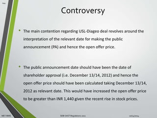 Controversy 
• The main contention regarding USL-Diageo deal revolves around the 
interpretation of the relevant date for making the public 
announcement (PA) and hence the open offer price. 
• The public announcement date should have been the date of 
shareholder approval (i.e. December 13/14, 2012) and hence the 
open offer price should have been calculated taking December 13/14, 
2012 as relevant date. This would have increased the open offer price 
to be greater than INR 1,440 given the recent rise in stock prices. 
144 
MET MMS SEBI SAST Regulations 2011 10/14/2014 
 