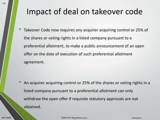 Impact of deal on takeover code 
• Takeover Code now requires any acquirer acquiring control or 25% of 
the shares or voting rights in a listed company pursuant to a 
preferential allotment, to make a public announcement of an open 
offer on the date of execution of such preferential allotment 
agreement. 
• An acquirer acquiring control or 25% of the shares or voting rights in a 
listed company pursuant to a preferential allotment can only 
withdraw the open offer if requisite statutory approvals are not 
obtained. 
145 
MET MMS SEBI SAST Regulations 2011 10/14/2014 
 