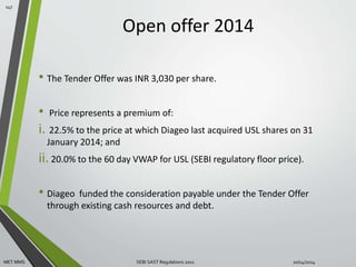 Open offer 2014 
• The Tender Offer was INR 3,030 per share. 
• Price represents a premium of: 
i. 22.5% to the price at which Diageo last acquired USL shares on 31 
January 2014; and 
ii. 20.0% to the 60 day VWAP for USL (SEBI regulatory floor price). 
• Diageo funded the consideration payable under the Tender Offer 
through existing cash resources and debt. 
147 
MET MMS SEBI SAST Regulations 2011 10/14/2014 
 
