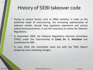 History of SEBI takeover code 
• Owing to several factors such as M&A activities in India as the 
preferred mode of restructuring, the increasing sophistication of 
takeover market, decade long regulatory experience and various 
judicial pronouncements, it was felt necessary to review the Takeover 
Regulations. 
• In September 2009, the Takeover Regulations Advisory Committee 
(TRAC) under the chairmanship of (Late) Sri. C. Achuthan was 
constituted by SEBI . 
• In June 2010, the Committee came out with the TRAC Report 
proposing some sweeping changes . 
15 
MET MMS SEBI SAST Regulations 2011 10/14/2014 
 