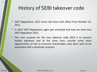 History of SEBI takeover code 
• SAST Regulations, 2011 come into force with effect from October 22, 
2011 
• In 2013 SAST Regulations again get amended and now we have new 
SAST Regulation 2013. 
• The main purpose for the new takeover code 2013 is to prevent 
hostile takeovers and at the same time, provide some more 
opportunities of exit to innocent shareholders who don't wish to be 
associated with a particular acquirer. 
16 
MET MMS SEBI SAST Regulations 2011 10/14/2014 
 