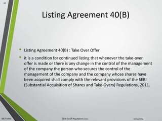 Listing Agreement 40(B) 
• Listing Agreement 40(B) : Take Over Offer 
• it is a condition for continued listing that whenever the take-over 
offer is made or there is any change in the control of the management 
of the company the person who secures the control of the 
management of the company and the company whose shares have 
been acquired shall comply with the relevant provisions of the SEBI 
(Substantial Acquisition of Shares and Take-Overs) Regulations, 2011. 
18 
MET MMS SEBI SAST Regulations 2011 10/14/2014 
 