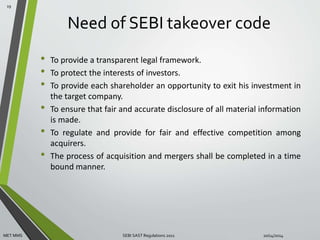 Need of SEBI takeover code 
• To provide a transparent legal framework. 
• To protect the interests of investors. 
• To provide each shareholder an opportunity to exit his investment in 
the target company. 
• To ensure that fair and accurate disclosure of all material information 
is made. 
• To regulate and provide for fair and effective competition among 
acquirers. 
• The process of acquisition and mergers shall be completed in a time 
bound manner. 
19 
MET MMS SEBI SAST Regulations 2011 10/14/2014 
 