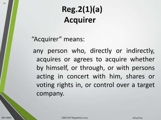 Reg.2(1)(a) 
Acquirer 
“Acquirer” means: 
any person who, directly or indirectly, 
acquires or agrees to acquire whether 
by himself, or through, or with persons 
acting in concert with him, shares or 
voting rights in, or control over a target 
company. 
22 
MET MMS SEBI SAST Regulations 2011 10/14/2014 
 