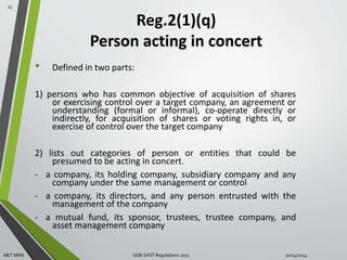 Reg.2(1)(q) 
Person acting in concert 
• Defined in two parts: 
1) persons who has common objective of acquisition of shares 
or exercising control over a target company, an agreement or 
understanding (formal or informal), co-operate directly or 
indirectly, for acquisition of shares or voting rights in, or 
exercise of control over the target company 
2) lists out categories of person or entities that could be 
presumed to be acting in concert. 
- a company, its holding company, subsidiary company and any 
company under the same management or control 
- a company, its directors, and any person entrusted with the 
management of the company 
- a mutual fund, its sponsor, trustees, trustee company, and 
asset management company 
23 
MET MMS SEBI SAST Regulations 2011 10/14/2014 
 