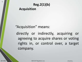 Reg.2(1)(b) 
Acquisition 
“Acquisition” means: 
directly or indirectly, acquiring or 
agreeing to acquire shares or voting 
rights in, or control over, a target 
company. 
25 
MET MMS SEBI SAST Regulations 2011 10/14/2014 
 
