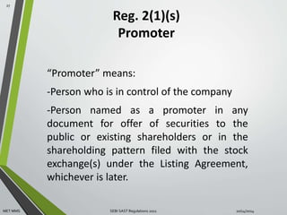 Reg. 2(1)(s) 
Promoter 
“Promoter” means: 
-Person who is in control of the company 
-Person named as a promoter in any 
document for offer of securities to the 
public or existing shareholders or in the 
shareholding pattern filed with the stock 
exchange(s) under the Listing Agreement, 
whichever is later. 
27 
MET MMS SEBI SAST Regulations 2011 10/14/2014 
 