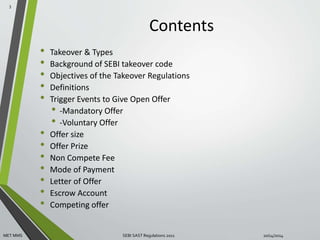 Contents 
• Takeover & Types 
• Background of SEBI takeover code 
• Objectives of the Takeover Regulations 
• Definitions 
• Trigger Events to Give Open Offer 
• -Mandatory Offer 
• -Voluntary Offer 
• Offer size 
• Offer Prize 
• Non Compete Fee 
• Mode of Payment 
• Letter of Offer 
• Escrow Account 
• Competing offer 
3 
MET MMS SEBI SAST Regulations 2011 10/14/2014 
 