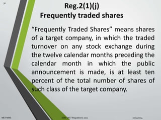 Reg.2(1)(j) 
Frequently traded shares 
“Frequently Traded Shares” means shares 
of a target company, in which the traded 
turnover on any stock exchange during 
the twelve calendar months preceding the 
calendar month in which the public 
announcement is made, is at least ten 
percent of the total number of shares of 
such class of the target company. 
30 
MET MMS SEBI SAST Regulations 2011 10/14/2014 
 