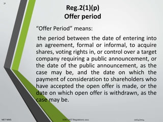 Reg.2(1)(p) 
Offer period 
“Offer Period” means: 
the period between the date of entering into 
an agreement, formal or informal, to acquire 
shares, voting rights in, or control over a target 
company requiring a public announcement, or 
the date of the public announcement, as the 
case may be, and the date on which the 
payment of consideration to shareholders who 
have accepted the open offer is made, or the 
date on which open offer is withdrawn, as the 
case may be. 
31 
MET MMS SEBI SAST Regulations 2011 10/14/2014 
 