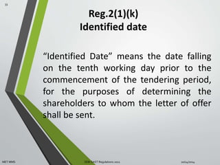 Reg.2(1)(k) 
Identified date 
“Identified Date” means the date falling 
on the tenth working day prior to the 
commencement of the tendering period, 
for the purposes of determining the 
shareholders to whom the letter of offer 
shall be sent. 
33 
MET MMS SEBI SAST Regulations 2011 10/14/2014 
 