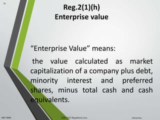 Reg.2(1)(h) 
Enterprise value 
“Enterprise Value” means: 
the value calculated as market 
capitalization of a company plus debt, 
minority interest and preferred 
shares, minus total cash and cash 
equivalents. 
34 
MET MMS SEBI SAST Regulations 2011 10/14/2014 
 