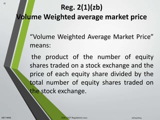 Reg. 2(1)(zb) 
Volume Weighted average market price 
“Volume Weighted Average Market Price” 
means: 
the product of the number of equity 
shares traded on a stock exchange and the 
price of each equity share divided by the 
total number of equity shares traded on 
the stock exchange. 
35 
MET MMS SEBI SAST Regulations 2011 10/14/2014 
 
