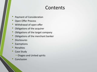 Contents 
• Payment of Consideration 
• Open Offer Process 
• Withdrawal of open offer 
• Obligations of the acquirer 
• Obligations of the target company 
• Obligations of the merchant banker 
• Disclosures 
• Exemptions 
• Penalties 
• Case Study 
– Diageo and United spirits 
• Conclusion 
 