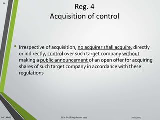 Reg. 4 
Acquisition of control 
• Irrespective of acquisition, no acquirer shall acquire, directly 
or indirectly, control over such target company without 
making a public announcement of an open offer for acquiring 
shares of such target company in accordance with these 
regulations 
44 
MET MMS SEBI SAST Regulations 2011 10/14/2014 
 