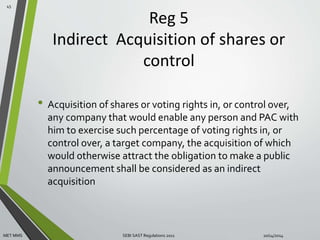 Reg 5 
Indirect Acquisition of shares or 
control 
• Acquisition of shares or voting rights in, or control over, 
any company that would enable any person and PAC with 
him to exercise such percentage of voting rights in, or 
control over, a target company, the acquisition of which 
would otherwise attract the obligation to make a public 
announcement shall be considered as an indirect 
acquisition 
45 
MET MMS SEBI SAST Regulations 2011 10/14/2014 
 