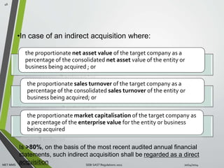 •In case of an indirect acquisition where: 
the proportionate net asset value of the target company as a 
percentage of the consolidated net asset value of the entity or 
business being acquired ; or 
the proportionate sales turnover of the target company as a 
percentage of the consolidated sales turnover of the entity or 
business being acquired; or 
the proportionate market capitalisation of the target company as 
a percentage of the enterprise value for the entity or business 
being acquired 
46 
Is >80%, on the basis of the most recent audited annual financial 
statements, such indirect acquisition shall be regarded as a direct 
acquisition 
MET MMS SEBI SAST Regulations 2011 10/14/2014 
 