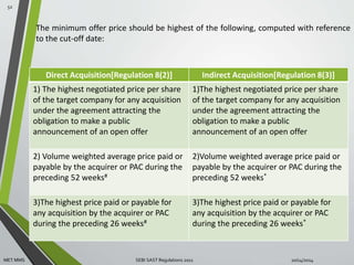 The minimum offer price should be highest of the following, computed with reference 
to the cut-off date: 
Direct Acquisition[Regulation 8(2)] Indirect Acquisition[Regulation 8(3)] 
1) The highest negotiated price per share 
of the target company for any acquisition 
under the agreement attracting the 
obligation to make a public 
announcement of an open offer 
1)The highest negotiated price per share 
of the target company for any acquisition 
under the agreement attracting the 
obligation to make a public 
announcement of an open offer 
2) Volume weighted average price paid or 
payable by the acquirer or PAC during the 
preceding 52 weeks# 
2)Volume weighted average price paid or 
payable by the acquirer or PAC during the 
preceding 52 weeks* 
3)The highest price paid or payable for 
any acquisition by the acquirer or PAC 
during the preceding 26 weeks# 
3)The highest price paid or payable for 
any acquisition by the acquirer or PAC 
during the preceding 26 weeks* 
52 
MET MMS SEBI SAST Regulations 2011 10/14/2014 
 