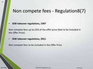 Non compete fees - Regulation8(7) 
59 
• SEBI takeover regulations, 1997 
Non compete fees up to 25% of the offer price (Not to be included in 
the Offer Price) 
• SEBI takeover regulations, 2011 
Non compete fees to be included in the Offer Price 
MET MMS SEBI SAST Regulations 2011 10/14/2014 
 