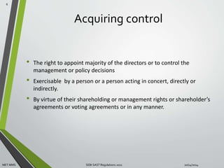 Acquiring control 
• The right to appoint majority of the directors or to control the 
management or policy decisions 
• Exercisable by a person or a person acting in concert, directly or 
indirectly. 
• By virtue of their shareholding or management rights or shareholder’s 
agreements or voting agreements or in any manner. 
6 
MET MMS SEBI SAST Regulations 2011 10/14/2014 
 