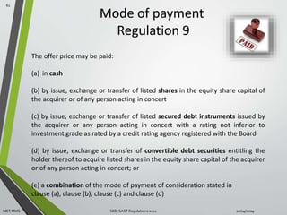 Mode of payment 
Regulation 9 
61 
The offer price may be paid: 
(a) in cash 
(b) by issue, exchange or transfer of listed shares in the equity share capital of 
the acquirer or of any person acting in concert 
(c) by issue, exchange or transfer of listed secured debt instruments issued by 
the acquirer or any person acting in concert with a rating not inferior to 
investment grade as rated by a credit rating agency registered with the Board 
(d) by issue, exchange or transfer of convertible debt securities entitling the 
holder thereof to acquire listed shares in the equity share capital of the acquirer 
or of any person acting in concert; or 
(e) a combination of the mode of payment of consideration stated in 
clause (a), clause (b), clause (c) and clause (d) 
MET MMS SEBI SAST Regulations 2011 10/14/2014 
 
