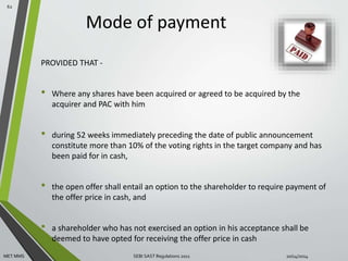 Mode of payment 
PROVIDED THAT - 
• Where any shares have been acquired or agreed to be acquired by the 
acquirer and PAC with him 
• during 52 weeks immediately preceding the date of public announcement 
constitute more than 10% of the voting rights in the target company and has 
been paid for in cash, 
• the open offer shall entail an option to the shareholder to require payment of 
the offer price in cash, and 
• a shareholder who has not exercised an option in his acceptance shall be 
deemed to have opted for receiving the offer price in cash 
62 
MET MMS SEBI SAST Regulations 2011 10/14/2014 
 