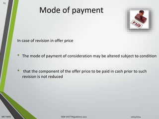Mode of payment 
In case of revision in offer price 
• The mode of payment of consideration may be altered subject to condition 
• that the component of the offer price to be paid in cash prior to such 
revision is not reduced 
63 
MET MMS SEBI SAST Regulations 2011 10/14/2014 
 