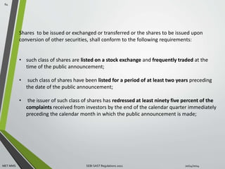 Shares to be issued or exchanged or transferred or the shares to be issued upon 
conversion of other securities, shall conform to the following requirements: 
• such class of shares are listed on a stock exchange and frequently traded at the 
time of the public announcement; 
• such class of shares have been listed for a period of at least two years preceding 
the date of the public announcement; 
• the issuer of such class of shares has redressed at least ninety five percent of the 
complaints received from investors by the end of the calendar quarter immediately 
preceding the calendar month in which the public announcement is made; 
64 
MET MMS SEBI SAST Regulations 2011 10/14/2014 
 