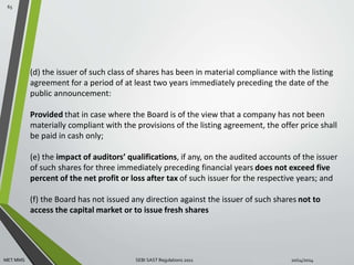 (d) the issuer of such class of shares has been in material compliance with the listing 
agreement for a period of at least two years immediately preceding the date of the 
public announcement: 
Provided that in case where the Board is of the view that a company has not been 
materially compliant with the provisions of the listing agreement, the offer price shall 
be paid in cash only; 
(e) the impact of auditors’ qualifications, if any, on the audited accounts of the issuer 
of such shares for three immediately preceding financial years does not exceed five 
percent of the net profit or loss after tax of such issuer for the respective years; and 
(f) the Board has not issued any direction against the issuer of such shares not to 
access the capital market or to issue fresh shares 
65 
MET MMS SEBI SAST Regulations 2011 10/14/2014 
 
