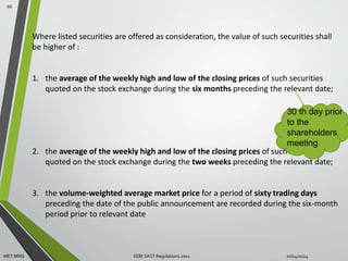 Where listed securities are offered as consideration, the value of such securities shall 
be higher of : 
1. the average of the weekly high and low of the closing prices of such securities 
quoted on the stock exchange during the six months preceding the relevant date; 
30 th day prior 
to the 
shareholders 
meeting 
2. the average of the weekly high and low of the closing prices of such securities 
quoted on the stock exchange during the two weeks preceding the relevant date; 
3. the volume-weighted average market price for a period of sixty trading days 
preceding the date of the public announcement are recorded during the six-month 
period prior to relevant date 
66 
MET MMS SEBI SAST Regulations 2011 10/14/2014 
 
