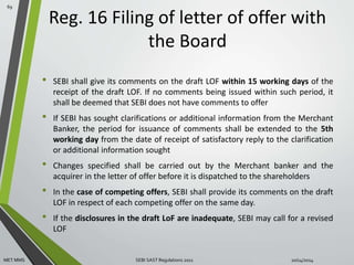Reg. 16 Filing of letter of offer with 
the Board 
• SEBI shall give its comments on the draft LOF within 15 working days of the 
receipt of the draft LOF. If no comments being issued within such period, it 
shall be deemed that SEBI does not have comments to offer 
• If SEBI has sought clarifications or additional information from the Merchant 
Banker, the period for issuance of comments shall be extended to the 5th 
working day from the date of receipt of satisfactory reply to the clarification 
or additional information sought 
• Changes specified shall be carried out by the Merchant banker and the 
acquirer in the letter of offer before it is dispatched to the shareholders 
• In the case of competing offers, SEBI shall provide its comments on the draft 
LOF in respect of each competing offer on the same day. 
• If the disclosures in the draft LoF are inadequate, SEBI may call for a revised 
LOF 
69 
MET MMS SEBI SAST Regulations 2011 10/14/2014 
 