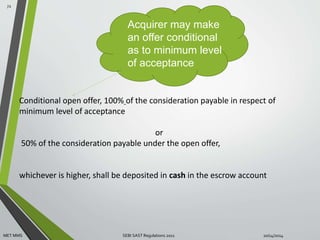 Acquirer may make 
an offer conditional 
as to minimum level 
of acceptance 
Conditional open offer, 100% of the consideration payable in respect of 
minimum level of acceptance 
or 
50% of the consideration payable under the open offer, 
whichever is higher, shall be deposited in cash in the escrow account 
72 
MET MMS SEBI SAST Regulations 2011 10/14/2014 
 