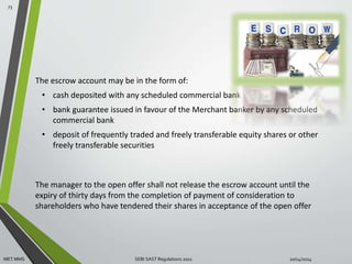 The escrow account may be in the form of: 
• cash deposited with any scheduled commercial bank 
• bank guarantee issued in favour of the Merchant banker by any scheduled 
commercial bank 
• deposit of frequently traded and freely transferable equity shares or other 
freely transferable securities 
The manager to the open offer shall not release the escrow account until the 
expiry of thirty days from the completion of payment of consideration to 
shareholders who have tendered their shares in acceptance of the open offer 
73 
MET MMS SEBI SAST Regulations 2011 10/14/2014 
 