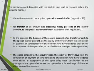 • The escrow account deposited with the bank in cash shall be released only in the 
following manner: 
• the entire amount to the acquirer upon withdrawal of offer (regulation 23) 
• for transfer of an amount not exceeding ninety per cent of the escrow 
account, to the special escrow account in accordance with regulation 21 
• to the acquirer, the balance of the escrow account after transfer of cash to 
the special escrow account, on the expiry of thirty days from the completion 
of payment of consideration to shareholders who have tendered their shares 
in acceptance of the open offer, as certified by the manager to the open offer; 
• the entire amount to the acquirer upon the expiry of thirty days from the 
completion of payment of consideration to shareholders who have tendered 
their shares in acceptance of the open offer, upon certification by the 
manager to the open offer, where the open offer is for exchange of shares or 
other secured instruments 
74 
MET MMS SEBI SAST Regulations 2011 10/14/2014 
 