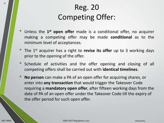 Reg. 20 
Competing Offer: 
• Unless the 1st open offer made is a conditional offer, no acquirer 
making a competing offer may be made conditional as to the 
minimum level of acceptances. 
• The 1st acquirer has a right to revise its offer up to 3 working days 
prior to the opening of the offer. 
• Schedule of activities and the offer opening and closing of all 
competing offers shall be carried out with identical timelines. 
• No person can make a PA of an open offer for acquiring shares, or 
enter into any transaction that would trigger the Takeover Code 
requiring a mandatory open offer, after fifteen working days from the 
date of PA of an open offer under the Takeover Code till the expiry of 
the offer period for such open offer. 
77 
MET MMS SEBI SAST Regulations 2011 10/14/2014 
 