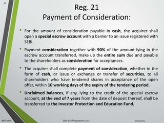 Reg. 21 
Payment of Consideration: 
• For the amount of consideration payable in cash, the acquirer shall 
open a special escrow account with a banker to an issue registered with 
SEBI. 
• Payment consideration together with 90% of the amount lying in the 
escrow account transferred, make up the entire sum due and payable 
to the shareholders as consideration for acceptances. 
• The acquirer shall complete payment of consideration, whether in the 
form of cash, or issue or exchange or transfer of securities, to all 
shareholders who have tendered shares in acceptance of the open 
offer, within 10 working days of the expiry of the tendering period. 
• Unclaimed balances, if any, lying to the credit of the special escrow 
account, at the end of 7 years from the date of deposit thereof, shall be 
transferred to the Investor Protection and Education Fund. 
78 
MET MMS SEBI SAST Regulations 2011 10/14/2014 
 