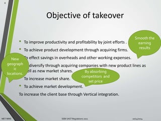Objective of takeover 
Smooth the 
earning 
• To improve productivity and profitability by joint efforts . 
• To achieve product development through acquiring firms. 
• To effect savings in overheads and other working expenses. 
• To diversify through acquiring companies with new product lines as 
New 
geograph 
well as new market shares. 
• To increase market share. 
• To achieve market development. 
To increase the client base through Vertical integration. 
8 
By absorbing 
competitors and 
set price 
results 
ic 
locations. 
MET MMS SEBI SAST Regulations 2011 10/14/2014 
 
