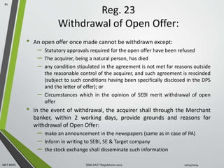 Reg. 23 
Withdrawal of Open Offer: 
• An open offer once made cannot be withdrawn except: 
– Statutory approvals required for the open offer have been refused 
– The acquirer, being a natural person, has died 
– any condition stipulated in the agreement is not met for reasons outside 
the reasonable control of the acquirer, and such agreement is rescinded 
(subject to such conditions having been specifically disclosed in the DPS 
and the letter of offer); or 
– Circumstances which in the opinion of SEBI merit withdrawal of open 
offer 
• In the event of withdrawal, the acquirer shall through the Merchant 
banker, within 2 working days, provide grounds and reasons for 
withdrawal of Open Offer: 
– make an announcement in the newspapers (same as in case of PA) 
– Inform in writing to SEBI, SE & Target company 
– the stock exchange shall disseminate such information 
80 
MET MMS SEBI SAST Regulations 2011 10/14/2014 
 