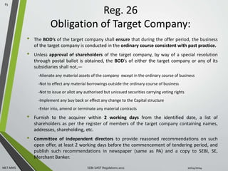 Reg. 26 
Obligation of Target Company: 
• The BOD’s of the target company shall ensure that during the offer period, the business 
of the target company is conducted in the ordinary course consistent with past practice. 
• Unless approval of shareholders of the target company, by way of a special resolution 
through postal ballot is obtained, the BOD’s of either the target company or any of its 
subsidiaries shall not,— 
-Alienate any material assets of the company except in the ordinary course of business 
-Not to effect any material borrowings outside the ordinary course of business 
-Not to issue or allot any authorised but unissued securities carrying voting rights 
-Implement any buy back or effect any change to the Capital structure 
-Enter into, amend or terminate any material contracts 
• Furnish to the acquirer within 2 working days from the identified date, a list of 
shareholders as per the register of members of the target company containing names, 
addresses, shareholding, etc. 
• Committee of independent directors to provide reasoned recommendations on such 
open offer, at least 2 working days before the commencement of tendering period, and 
publish such recommendations in newspaper (same as PA) and a copy to SEBI, SE, 
Merchant Banker. 
83 
MET MMS SEBI SAST Regulations 2011 10/14/2014 
 