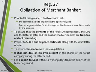 Reg. 27 
Obligation of Merchant Banker: 
• Prior to PA being made, it has to ensure that: 
– the acquirer is able to implement the open offer; and 
– firm arrangements for funds through verifiable means have been made 
by the acquirer 
• To ensure that the contents of the Public Announcement, the DPS 
and the letter of offer and the post offer advertisement are true, fair 
and not misleading. 
• Provide to SEBI a due diligence certificate along with the draft letter 
of offer. 
• To ensure compliance with these regulations. 
• It shall not deal on his own account in the shares of the target 
company during the offer period. 
• File a report to SEBI within 15 working days from the expiry of the 
tendering period. 
84 
MET MMS SEBI SAST Regulations 2011 10/14/2014 
 