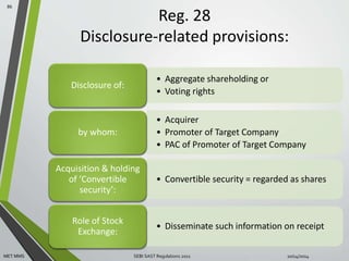 Reg. 28 
Disclosure-related provisions: 
86 
• Aggregate shareholding or 
• Voting rights 
Disclosure of: 
• Acquirer 
• Promoter of Target Company 
• PAC of Promoter of Target Company 
by whom: 
• Convertible security = regarded as shares 
Acquisition & holding 
of ‘Convertible 
security’: 
• Disseminate such information on receipt 
Role of Stock 
Exchange: 
MET MMS SEBI SAST Regulations 2011 
10/14/2014 
 