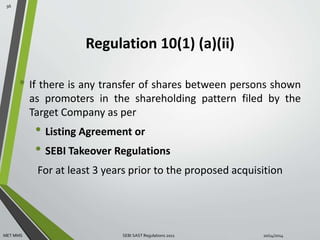 Regulation 10(1) (a)(ii) 
• If there is any transfer of shares between persons shown 
as promoters in the shareholding pattern filed by the 
Target Company as per 
• Listing Agreement or 
• SEBI Takeover Regulations 
For at least 3 years prior to the proposed acquisition 
96 
MET MMS SEBI SAST Regulations 2011 10/14/2014 
 