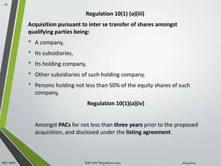 Regulation 10(1) (a)(iii) 
Acquisition pursuant to inter se transfer of shares amongst 
qualifying parties being: 
• A company, 
• Its subsidiaries, 
• Its holding company, 
• Other subsidiaries of such holding company, 
• Persons holding not less than 50% of the equity shares of such 
company, 
Regulation 10(1)(a)(iv) 
Amongst PACs for not less than three years prior to the proposed 
acquisition, and disclosed under the listing agreement. 
97 
MET MMS SEBI SAST Regulations 2011 10/14/2014 
 