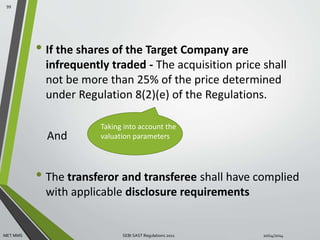 • If the shares of the Target Company are 
infrequently traded - The acquisition price shall 
not be more than 25% of the price determined 
under Regulation 8(2)(e) of the Regulations. 
And 
Taking into account the 
valuation parameters 
• The transferor and transferee shall have complied 
with applicable disclosure requirements 
99 
MET MMS SEBI SAST Regulations 2011 10/14/2014 
 