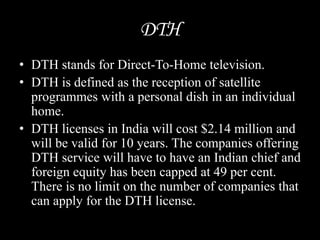 DTH
• DTH stands for Direct-To-Home television.
• DTH is defined as the reception of satellite
programmes with a personal dish in an individual
home.
• DTH licenses in India will cost $2.14 million and
will be valid for 10 years. The companies offering
DTH service will have to have an Indian chief and
foreign equity has been capped at 49 per cent.
There is no limit on the number of companies that
can apply for the DTH license.
 