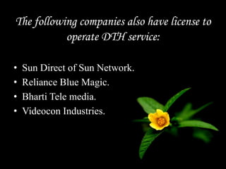 The following companies also have license to
operate DTH service:
• Sun Direct of Sun Network.
• Reliance Blue Magic.
• Bharti Tele media.
• Videocon Industries.
 