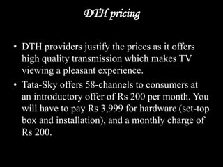 DTH pricing
• DTH providers justify the prices as it offers
high quality transmission which makes TV
viewing a pleasant experience.
• Tata-Sky offers 58-channels to consumers at
an introductory offer of Rs 200 per month. You
will have to pay Rs 3,999 for hardware (set-top
box and installation), and a monthly charge of
Rs 200.
 