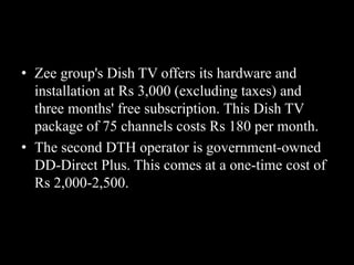 • Zee group's Dish TV offers its hardware and
installation at Rs 3,000 (excluding taxes) and
three months' free subscription. This Dish TV
package of 75 channels costs Rs 180 per month.
• The second DTH operator is government-owned
DD-Direct Plus. This comes at a one-time cost of
Rs 2,000-2,500.
 