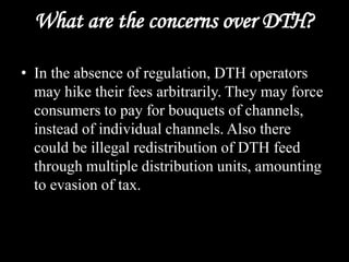 What are the concerns over DTH?
• In the absence of regulation, DTH operators
may hike their fees arbitrarily. They may force
consumers to pay for bouquets of channels,
instead of individual channels. Also there
could be illegal redistribution of DTH feed
through multiple distribution units, amounting
to evasion of tax.
 