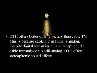 • DTH offers better quality picture than cable TV.
This is because cable TV in India is analog.
Despite digital transmission and reception, the
cable transmission is still analog. DTH offers
stereophonic sound effects.
 